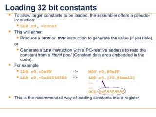 1616
 To allow larger constants to be loaded, the assembler offers a pseudo-
instruction:
 LDR rd, =const
 This will either:
 Produce a MOV or MVN instruction to generate the value (if possible).
or
 Generate a LDR instruction with a PC-relative address to read the
constant from a literal pool (Constant data area embedded in the
code).
 For example
 LDR r0,=0xFF => MOV r0,#0xFF
 LDR r0,=0x55555555 => LDR r0,[PC,#Imm12]
…
…
DCD 0x55555555
 This is the recommended way of loading constants into a register
Loading 32 bit constants
 