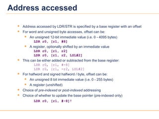 1818
Address accessed
 Address accessed by LDR/STR is specified by a base register with an offset
 For word and unsigned byte accesses, offset can be:
 An unsigned 12-bit immediate value (i.e. 0 - 4095 bytes)
LDR r0, [r1, #8]
 A register, optionally shifted by an immediate value
LDR r0, [r1, r2]
LDR r0, [r1, r2, LSL#2]
 This can be either added or subtracted from the base register:
LDR r0, [r1, #-8]
LDR r0, [r1, -r2, LSL#2]
 For halfword and signed halfword / byte, offset can be:
 An unsigned 8 bit immediate value (i.e. 0 - 255 bytes)
 A register (unshifted)
 Choice of pre-indexed or post-indexed addressing
 Choice of whether to update the base pointer (pre-indexed only)
LDR r0, [r1, #-8]!
 
