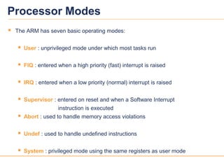33
Processor Modes
 The ARM has seven basic operating modes:
 User : unprivileged mode under which most tasks run
 FIQ : entered when a high priority (fast) interrupt is raised
 IRQ : entered when a low priority (normal) interrupt is raised
 Supervisor : entered on reset and when a Software Interrupt
instruction is executed
 Abort : used to handle memory access violations
 Undef : used to handle undefined instructions
 System : privileged mode using the same registers as user mode
 
