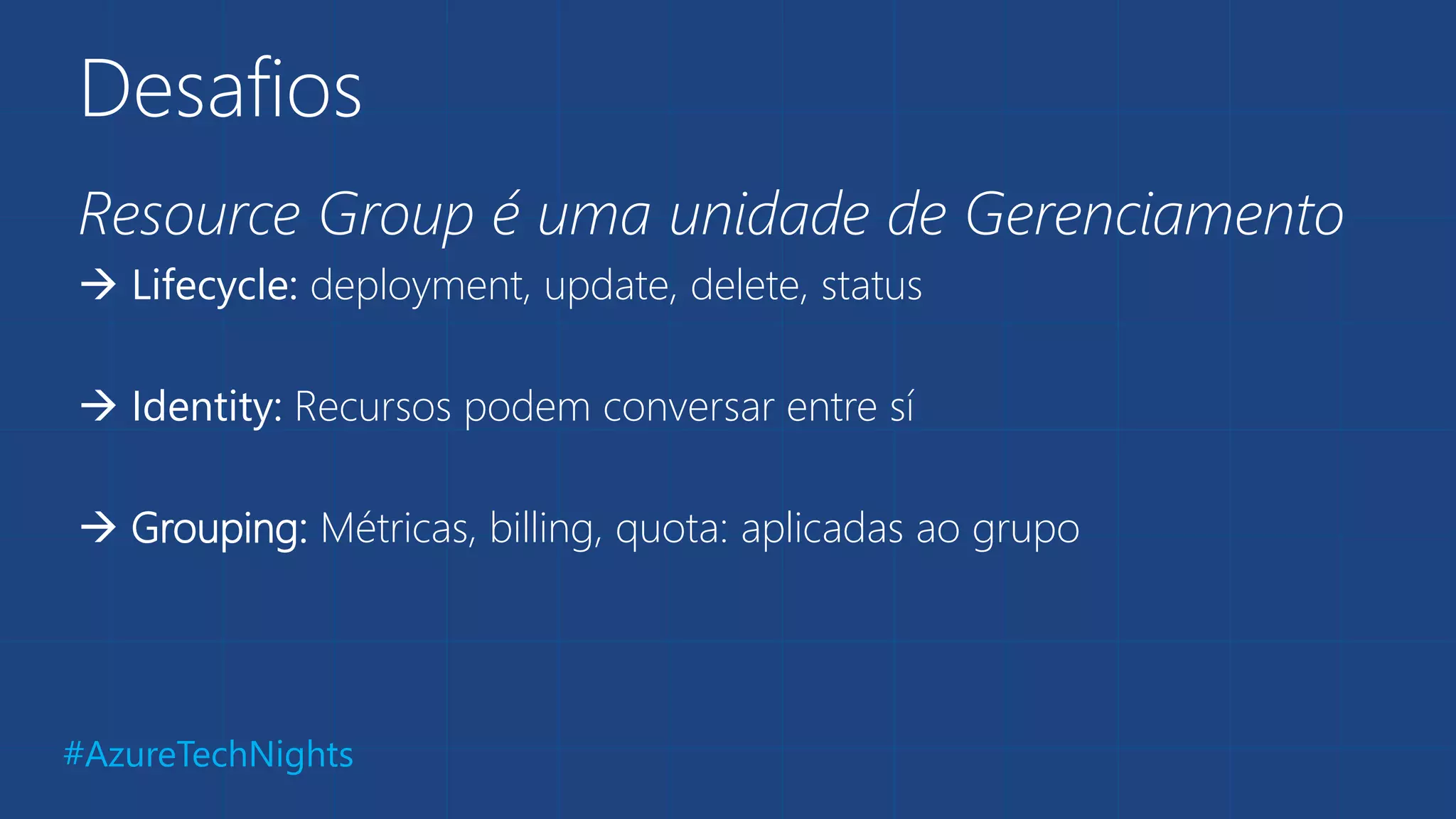 #AzureTechNights
Desafios
Resource Group é uma unidade de Gerenciamento
 Lifecycle: deployment, update, delete, status
 Identity: Recursos podem conversar entre sí
 Grouping: Métricas, billing, quota: aplicadas ao grupo
 