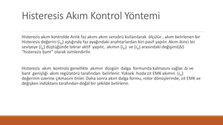 Histeresis Akım Kontrol Yöntemi
Histerezis akım kontrolde Anlık faz akımı akım sensörü kullanılarak ölçülür , akım belirlenen bir
Histeresis değerini (ihi) aştığında faz ayağındaki anahtarlardan biri pasif yapılır. Akım ikinci bir
seviyeye (ilo) düştüğünde tekrar aktif yapılır, akımın (ihi) ve (ilo) arasındaki değişimi(Δi)
“histerezis bant” olarak isimlendirilir.
Histerezis akım kontrolü genellikle akımın düzgün dalga formunda kalmasını sağlar. Δi ve
bant genişliği akım regülatörü tarafından belirlenir. Yüksek hızda zıt EMK akımın (ihi)
değerinin üzerine çıkmasını önler. Daha sonra akım dalga formu, rotor dönüşlerinde, zıt EMK ve
değişken indüktans tarafından doğal bir şekilde belirlenir.
 