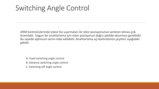 Switching Angle Control
ARM kontrolcülerinde stator faz uyarmaları ile rotor pozisyonunun senkron olması çok
önemlidir. Uygun bir anahtarlama için rotor pozisyonun doğru şekilde okunması gereklidir.
Bu sayede optimum verim elde edilebilir. Anahtarlama açı kontrolünün çeşitleri aşağıdaki
gibidir.
A. Fixed switching angle control
B. Advance switching angle control
C. Switching-off angle control
 