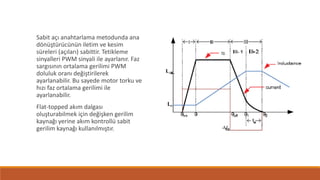 Sabit açı anahtarlama metodunda ana
dönüştürücünün iletim ve kesim
süreleri (açıları) sabittir. Tetikleme
sinyalleri PWM sinyali ile ayarlanır. Faz
sargısının ortalama gerilimi PWM
doluluk oranı değiştirilerek
ayarlanabilir. Bu sayede motor torku ve
hızı faz ortalama gerilimi ile
ayarlanabilir.
Flat-topped akım dalgası
oluşturabilmek için değişken gerilim
kaynağı yerine akım kontrollü sabit
gerilim kaynağı kullanılmıştır.
 