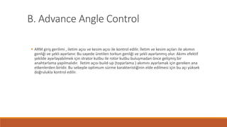 B. Advance Angle Control
 ARM giriş gerilimi , iletim açısı ve kesim açısı ile kontrol edilir. İletim ve kesim açıları ile akımın
genliği ve şekli ayarlanır. Bu sayede üretilen torkun genliği ve şekli ayarlanmış olur. Akımı efektif
şekilde ayarlayabilmek için strator kutbu ile rotor kutbu buluşmadan önce gelişmiş bir
anahtarlama yapılmalıdır. İletim açısı build-up (toparlama ) akımını ayarlamak için gereken ana
etkenlerden biridir. Bu sebeple optimum sürme karakteristiğinin elde edilmesi için bu açı yüksek
doğrulukla kontrol edilir.
 