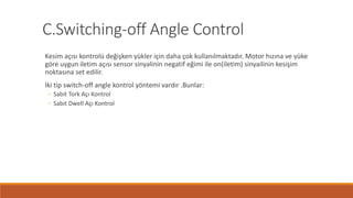 C.Switching-off Angle Control
Kesim açısı kontrolü değişken yükler için daha çok kullanılmaktadır. Motor hızına ve yüke
göre uygun iletim açısı sensor sinyalinin negatif eğimi ile on(iletim) sinyailinin kesişim
noktasına set edilir.
İki tip switch-off angle kontrol yöntemi vardır .Bunlar:
◦ Sabit Tork Açı Kontrol
◦ Sabit Dwell Açı Kontrol
 