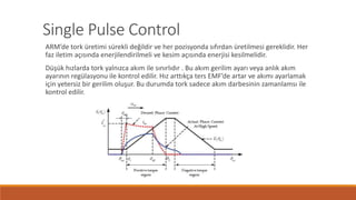 Single Pulse Control
ARM’de tork üretimi sürekli değildir ve her pozisyonda sıfırdan üretilmesi gereklidir. Her
faz iletim açısında enerjilendirilmeli ve kesim açısında enerjisi kesilmelidir.
Düşük hızlarda tork yalnızca akım ile sınırlıdır . Bu akım gerilim ayarı veya anlık akım
ayarının regülasyonu ile kontrol edilir. Hız arttıkça ters EMF’de artar ve akımı ayarlamak
için yetersiz bir gerilim oluşur. Bu durumda tork sadece akım darbesinin zamanlamsı ile
kontrol edilir.
 