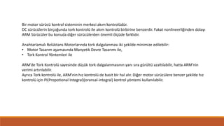 Bir motor sürücü kontrol sisteminin merkezi akım kontrolüdür.
DC sürücülerin birçoğunda tork kontrolü ile akım kontrolü birbirine benzerdir. Fakat nonlineerliğinden dolayı
ARM Sürücüler bu konuda diğer sürücülerden önemli ölçüde farklıdır.
Anahtarlamalı Relüktans Motorlarında tork dalgalanması iki şekilde minimize edilebilir:
• Motor Tasarım aşamasında Manyetik Devre Tasarımı ile,
• Tork Kontrol Yöntemleri ile
ARM’de Tork Kontrolü sayesinde düşük tork dalgalanmasının yanı sıra gürültü azaltılabilir, hatta ARM’nin
verimi artırılabilir.
Ayrıca Tork kontrolü ile, ARM’nin hız kontrolü de basit bir hal alır. Diğer motor sürücülere benzer şekilde hız
kontrolü için PI(Propotional Integral)(oransal-integral) kontrol yöntemi kullanılabilir.
 