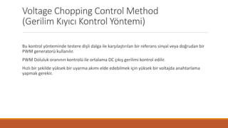 Voltage Chopping Control Method
(Gerilim Kıyıcı Kontrol Yöntemi)
Bu kontrol yönteminde testere dişli dalga ile karşılaştırılan bir referans sinyal veya doğrudan bir
PWM generatorü kullanılır.
PWM Doluluk oranının kontrolü ile ortalama DC çıkış gerilimi kontrol edilir.
Hızlı bir şekilde yüksek bir uyarma akımı elde edebilmek için yüksek bir voltajda anahtarlama
yapmak gerekir.
 