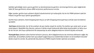 Şekilden görüldüğü üzere uyarma gerilimi ve demıknatıslanma gerilimi, terminal gerilimine yakın değerlerdir.
Sabit DC bara geriliminin olması ARM sürücünün performansını sınırlar.
Diğer yandan, gerilim kıyıcı yöntemi düşük hızlarda kontrol için kullanışlıdır. Bu tür bir PWM yöntemi sabit bir
frekans ile gerilim kıyıcı işlevini gerçekleştirir.
Gerilim Kıyıcı yöntemi, Hard Chopping (Sert Kıyıcı) ve Soft Chopping (Yumuşak Kıyıcı) olmak üzere iki bölüme
ayrılabilir.
Sert kıyıcı yönteminde, her iki faz anahtarı da aynı darbe sinyali ile sürülür, İki anahtar aynı anda açılır ve aynı
anda kapanır. Böylelikle Güç Devresi, yalnızca 3 darbe sinyali kullanarak daha kolay tasarlanabilir ve daha ucuz
bir bir hal alır. Sert Kıyıcı yönteminin bir dezavantajı ise akım dalgalanmalarının önemli ölçüde artmasıdır.
Yumuşak Kıyıcı yöntemi akımı kontrol etmenin yanısıra, akım dalgalanmasının da minimize edilmesini sağlar. Bu
yöntemde, alt taraftaki anahtar kam açısı (dwell angle) boyunca on(iletimde) bırakılır ve üst taraftaki transistör
darbe sinyali ile sürülür. Bu yöntemde Güç devresi 6 PWM sinyalini birden işlemek zorundadır.
 