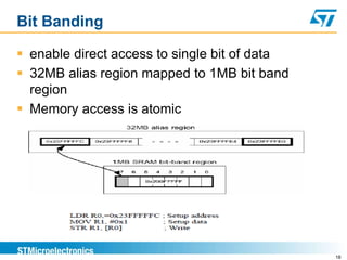 Bit Banding
 enable direct access to single bit of data
 32MB alias region mapped to 1MB bit band
region
 Memory access is atomic
18
 