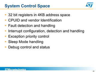 System Control Space
 32 bit registers in 4KB address space
 CPUID and vendor Identification
 Fault detection and handling
 Interrupt configuration, detection and handling
 Exception priority control
 Sleep Mode handling
 Debug control and status
22
 