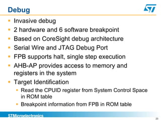Debug
 Invasive debug
 2 hardware and 6 software breakpoint
 Based on CoreSight debug architecture
 Serial Wire and JTAG Debug Port
 FPB supports halt, single step execution
 AHB-AP provides access to memory and
registers in the system
 Target Identification
 Read the CPUID register from System Control Space
in ROM table
 Breakpoint information from FPB in ROM table
23
 