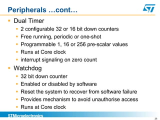 Peripherals …cont…
 Dual Timer
 2 configurable 32 or 16 bit down counters
 Free running, periodic or one-shot
 Programmable 1, 16 or 256 pre-scalar values
 Runs at Core clock
 interrupt signaling on zero count
 Watchdog
 32 bit down counter
 Enabled or disabled by software
 Reset the system to recover from software failure
 Provides mechanism to avoid unauthorise access
 Runs at Core clock
25
 