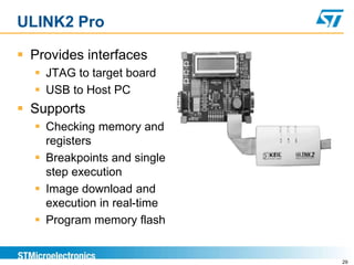 ULINK2 Pro
 Provides interfaces
 JTAG to target board
 USB to Host PC
 Supports
 Checking memory and
registers
 Breakpoints and single
step execution
 Image download and
execution in real-time
 Program memory flash
29
 