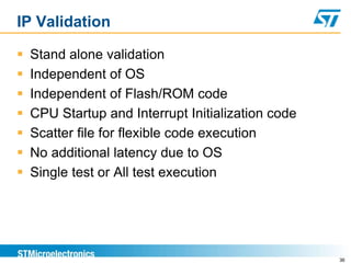 IP Validation
 Stand alone validation
 Independent of OS
 Independent of Flash/ROM code
 CPU Startup and Interrupt Initialization code
 Scatter file for flexible code execution
 No additional latency due to OS
 Single test or All test execution
36
 