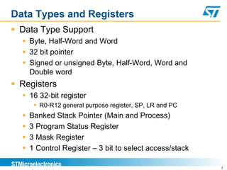Data Types and Registers
 Data Type Support
 Byte, Half-Word and Word
 32 bit pointer
 Signed or unsigned Byte, Half-Word, Word and
Double word
 Registers
 16 32-bit register
 R0-R12 general purpose register, SP, LR and PC
 Banked Stack Pointer (Main and Process)
 3 Program Status Register
 3 Mask Register
 1 Control Register – 3 bit to select access/stack
7
 