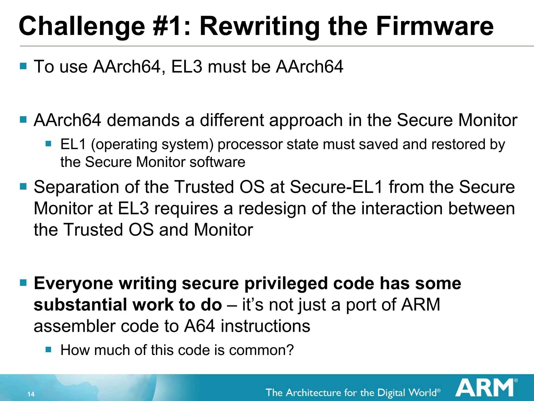 14
Challenge #1: Rewriting the Firmware
 To use AArch64, EL3 must be AArch64
 AArch64 demands a different approach in the Secure Monitor
 EL1 (operating system) processor state must saved and restored by
the Secure Monitor software
 Separation of the Trusted OS at Secure-EL1 from the Secure
Monitor at EL3 requires a redesign of the interaction between
the Trusted OS and Monitor
 Everyone writing secure privileged code has some
substantial work to do – it’s not just a port of ARM
assembler code to A64 instructions
 How much of this code is common?
 
