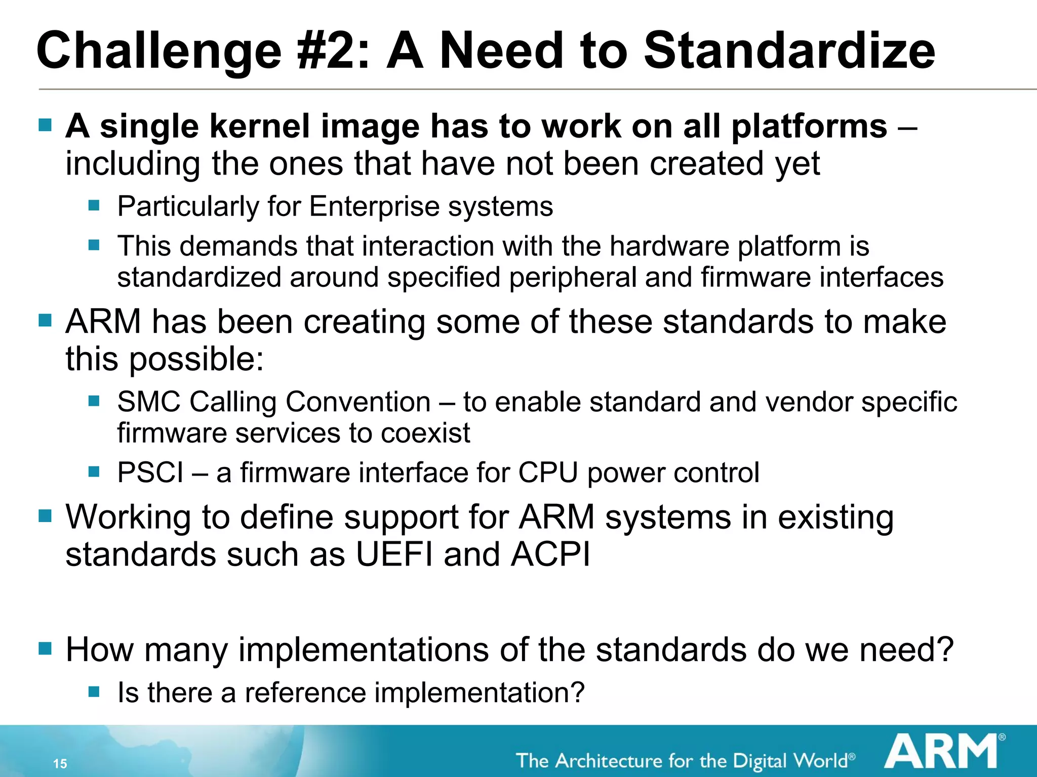 15
Challenge #2: A Need to Standardize
 A single kernel image has to work on all platforms –
including the ones that have not been created yet
 Particularly for Enterprise systems
 This demands that interaction with the hardware platform is
standardized around specified peripheral and firmware interfaces
 ARM has been creating some of these standards to make
this possible:
 SMC Calling Convention – to enable standard and vendor specific
firmware services to coexist
 PSCI – a firmware interface for CPU power control
 Working to define support for ARM systems in existing
standards such as UEFI and ACPI
 How many implementations of the standards do we need?
 Is there a reference implementation?
 