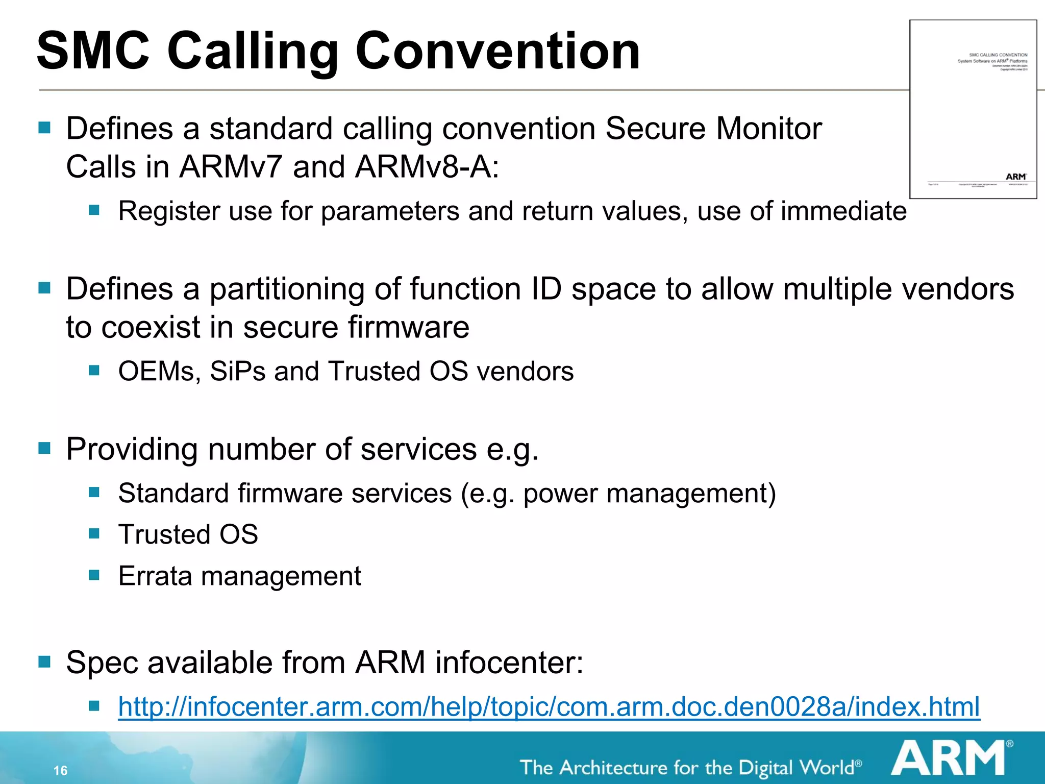 16
SMC Calling Convention
 Defines a standard calling convention Secure Monitor
Calls in ARMv7 and ARMv8-A:
 Register use for parameters and return values, use of immediate
 Defines a partitioning of function ID space to allow multiple vendors
to coexist in secure firmware
 OEMs, SiPs and Trusted OS vendors
 Providing number of services e.g.
 Standard firmware services (e.g. power management)
 Trusted OS
 Errata management
 Spec available from ARM infocenter:
 http://infocenter.arm.com/help/topic/com.arm.doc.den0028a/index.html
 