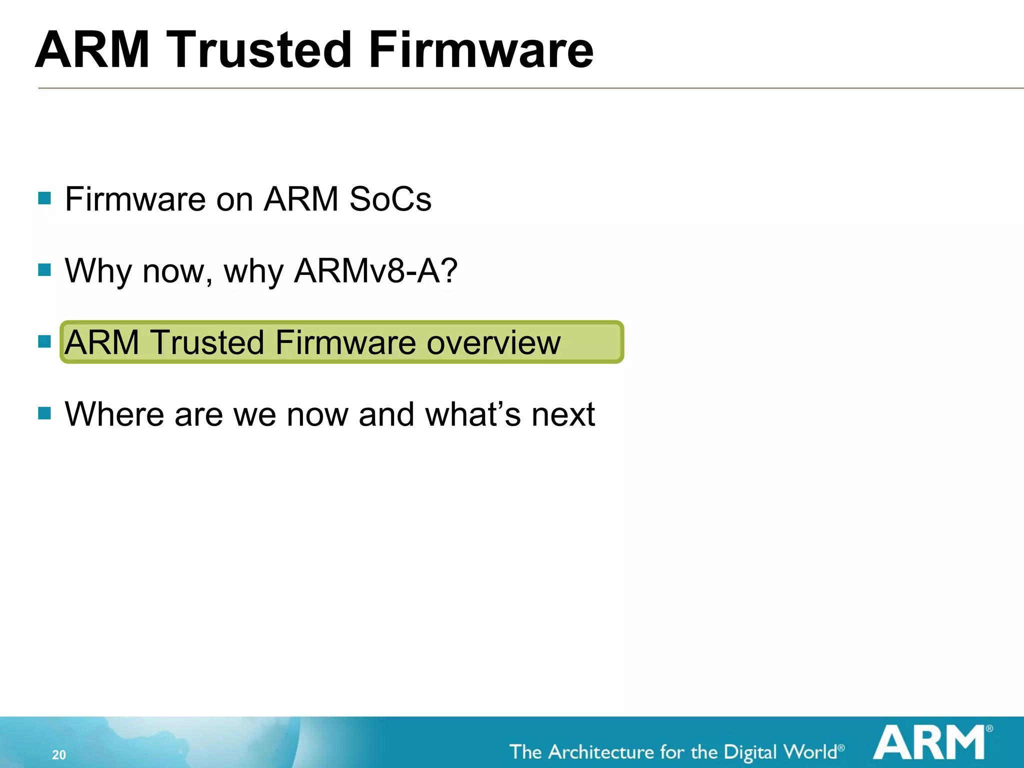 20
ARM Trusted Firmware
 Firmware on ARM SoCs
 Why now, why ARMv8-A?
 ARM Trusted Firmware overview
 Where are we now and what’s next
 