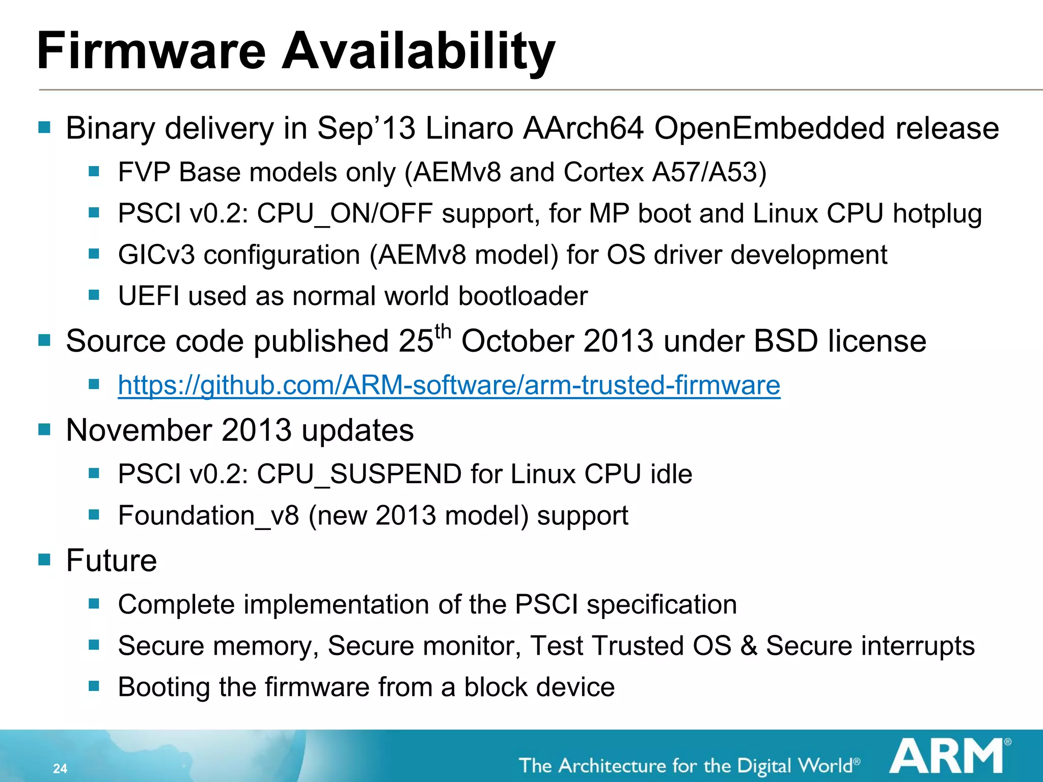 24
Firmware Availability
 Binary delivery in Sep’13 Linaro AArch64 OpenEmbedded release
 FVP Base models only (AEMv8 and Cortex A57/A53)
 PSCI v0.2: CPU_ON/OFF support, for MP boot and Linux CPU hotplug
 GICv3 configuration (AEMv8 model) for OS driver development
 UEFI used as normal world bootloader
 Source code published 25th
October 2013 under BSD license
 https://github.com/ARM-software/arm-trusted-firmware
 November 2013 updates
 PSCI v0.2: CPU_SUSPEND for Linux CPU idle
 Foundation_v8 (new 2013 model) support
 Future
 Complete implementation of the PSCI specification
 Secure memory, Secure monitor, Test Trusted OS & Secure interrupts
 Booting the firmware from a block device
 