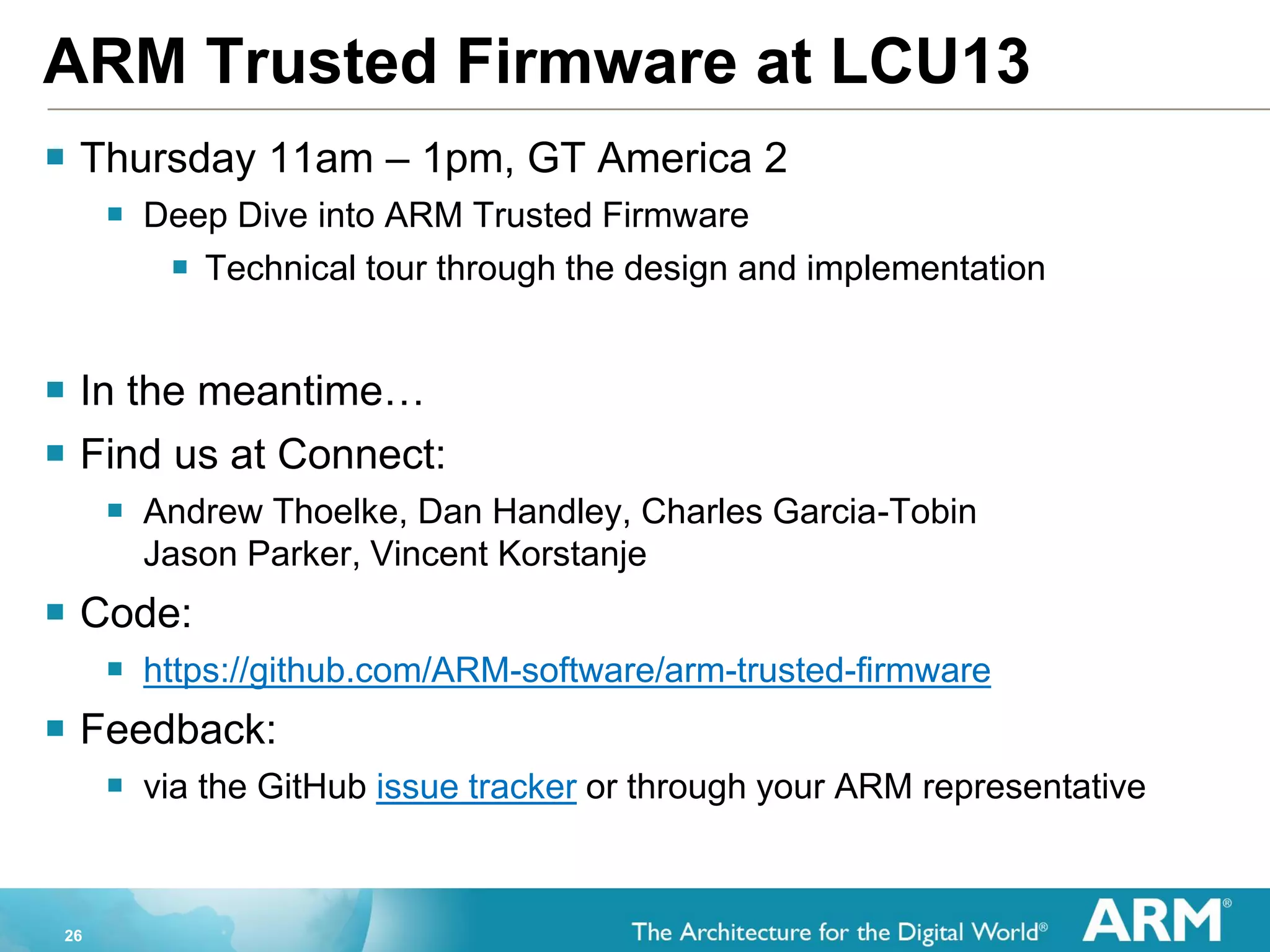 26
ARM Trusted Firmware at LCU13
 Thursday 11am – 1pm, GT America 2
 Deep Dive into ARM Trusted Firmware
 Technical tour through the design and implementation
 In the meantime…
 Find us at Connect:
 Andrew Thoelke, Dan Handley, Charles Garcia-Tobin
Jason Parker, Vincent Korstanje
 Code:
 https://github.com/ARM-software/arm-trusted-firmware
 Feedback:
 via the GitHub issue tracker or through your ARM representative
 