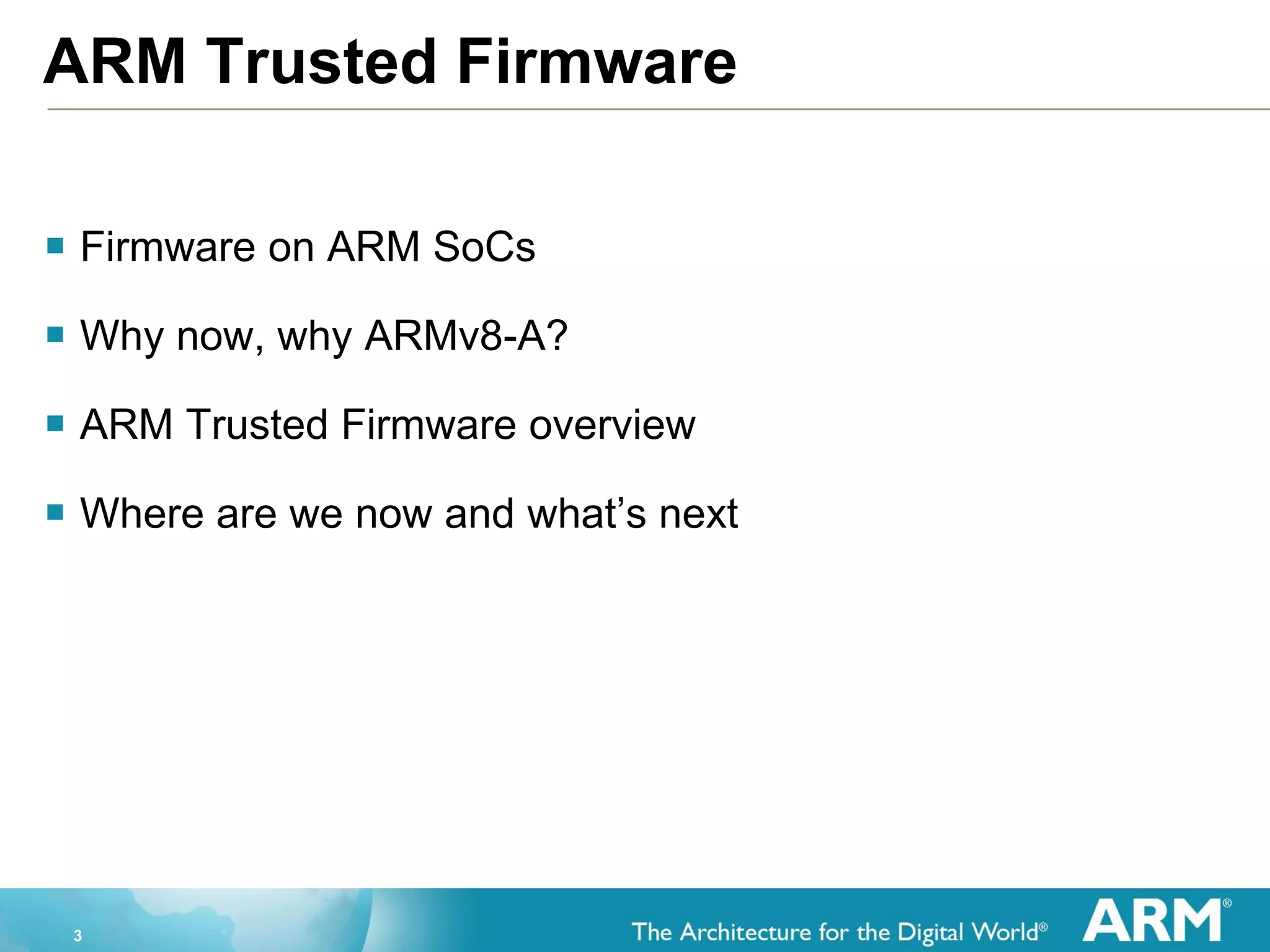 3
ARM Trusted Firmware
 Firmware on ARM SoCs
 Why now, why ARMv8-A?
 ARM Trusted Firmware overview
 Where are we now and what’s next
 