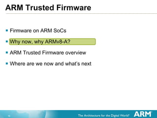 13
ARM Trusted Firmware
 Firmware on ARM SoCs
 Why now, why ARMv8-A?
 ARM Trusted Firmware overview
 Where are we now and what’s next
 