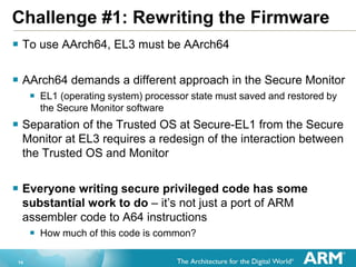 14
Challenge #1: Rewriting the Firmware
 To use AArch64, EL3 must be AArch64
 AArch64 demands a different approach in the Secure Monitor
 EL1 (operating system) processor state must saved and restored by
the Secure Monitor software
 Separation of the Trusted OS at Secure-EL1 from the Secure
Monitor at EL3 requires a redesign of the interaction between
the Trusted OS and Monitor
 Everyone writing secure privileged code has some
substantial work to do – it’s not just a port of ARM
assembler code to A64 instructions
 How much of this code is common?
 