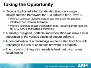 19
Taking the Opportunity
 Reduce duplicated effort by standardizing on a single
implementation framework for EL3 software for ARMv8-A
 Provide reference implementations and test suites for standard
interfaces and firmware behaviour
 Provide reference secure initialisation code, including errata handling,
for ARM CPUs and system peripherals
 A suitably designed, portable implementation will allow easier
integration of the various pieces of secure software
 A demonstration of a multi-stage authenticated boot flow will
encourage the use of updatable firmware in products
 The diversity of integration needs is best met by an open
collaboration
 