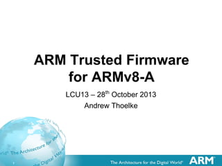 1
ARM Trusted Firmware
for ARMv8-A
LCU13 – 28th
October 2013
Andrew Thoelke
 