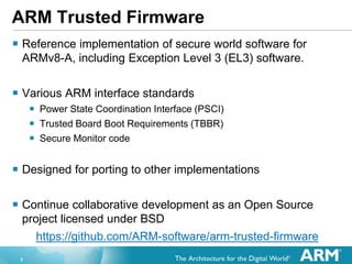 2
ARM Trusted Firmware
 Reference implementation of secure world software for
ARMv8-A, including Exception Level 3 (EL3) ...