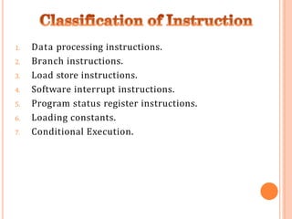 1. Data processing instructions.
2. Branch instructions.
3. Load store instructions.
4. Software interrupt instructions.
5. Program status register instructions.
6. Loading constants.
7. Conditional Execution.
 