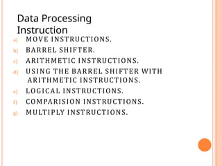 a) MOVE INSTRUCTIONS.
b) BARREL SHIFTER.
c) ARITHMETIC INSTRUCTIONS.
d) USING THE BARREL SHIFTER WITH
ARITHMETIC INSTRUCTIONS.
e) LOGICAL INSTRUCTIONS.
f) COMPARISION INSTRUCTIONS.
g) MULTIPLY INSTRUCTIONS.
Data Processing
Instruction
 