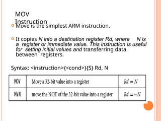  Move is the simplest ARM instruction.
 It copies N into a destination register Rd, where N is
a register or immediate value. This instruction is useful
for setting initial values and transferring data
between registers.
Syntax: <instruction>{<cond>}{S} Rd, N
MOV
Instruction
 
