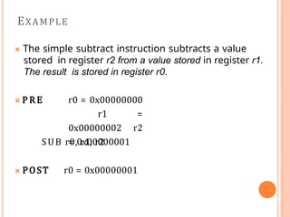 🞭 The simple subtract instruction subtracts a value
stored in register r2 from a value stored in register r1.
The result is stored in register r0.
🞭 P R E r0 = 0x00000000
r1 =
0x00000002 r2
= 0x00000001
SUB r0, r1, r2
🞭 POST r0 = 0x00000001
EXAMPLE
 
