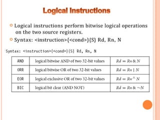  Logical instructions perform bitwise logical operations
on the two source registers.
 Syntax: <instruction>{<cond>}{S} Rd, Rn, N
 
