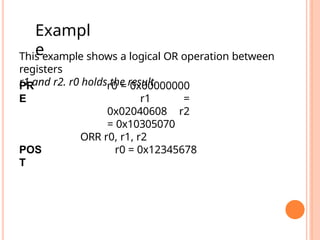 This example shows a logical OR operation between
registers
r1 and r2. r0 holds the result.
PR
E
r0 = 0x00000000
r1 =
0x02040608 r2
= 0x10305070
ORR r0, r1, r2
POS
T
r0 = 0x12345678
Exampl
e
 