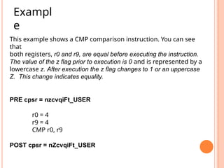 This example shows a CMP comparison instruction. You can see
that
both registers, r0 and r9, are equal before executing the instruction.
The value of the z flag prior to execution is 0 and is represented by a
lowercase z. After execution the z flag changes to 1 or an uppercase
Z. This change indicates equality.
PRE cpsr = nzcvqiFt_USER
r0 = 4
r9 = 4
CMP r0, r9
POST cpsr = nZcvqiFt_USER
Exampl
e
 