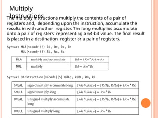 Multiply
Instructions
The multiply instructions multiply the contents of a pair of
registers and, depending upon the instruction, accumulate the
results in with another register. The long multiplies accumulate
onto a pair of registers representing a 64-bit value. The final result
is placed in a destination register or a pair of registers.
 