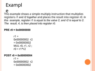 This example shows a simple multiply instruction that multiplies
registers r1 and r2 together and places the result into register r0. In
this example, register r1 is equal to the value 2, and r2 is equal to 2.
The result, 4, is then placed into register r0.
PRE r0 = 0x00000000
r1 =
0x00000002 r2
= 0x00000002
MUL r0, r1, r2 ;
r0 = r1*r2
POST r0 = 0x00000004
r1 =
0x00000002 r2
= 0x00000002
Exampl
e
 