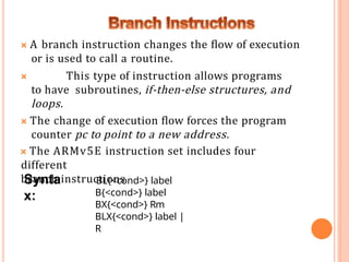 🞭 A branch instruction changes the flow of execution
or is used to call a routine.
🞭 This type of instruction allows programs
to have subroutines, if-then-else structures, and
loops.
🞭 The change of execution flow forces the program
counter pc to point to a new address.
🞭 The ARMv5E instruction set includes four
different
branch instructions
Synta
x:
BL{<cond>} label
B{<cond>} label
BX{<cond>} Rm
BLX{<cond>} label |
R
 