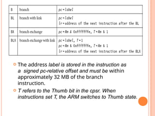  The address label is stored in the instruction as
a signed pc-relative offset and must be within
approximately 32 MB of the branch
instruction.
 T refers to the Thumb bit in the cpsr. When
instructions set T, the ARM switches to Thumb state.
 