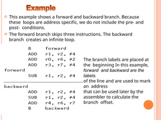  This example shows a forward and backward branch. Because
these loops are address specific, we do not include the pre- and
post- conditions.
 The forward branch skips three instructions. The backward
branch creates an infinite loop.
The branch labels are placed at
the beginning In this example,
forward and backward are the
labels.
of the line and are used to mark
an address
that can be used later by the
assembler to calculate the
branch offset.
 
