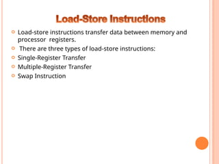  Load-store instructions transfer data between memory and
processor registers.
 There are three types of load-store instructions:
 Single-Register Transfer
 Multiple-Register Transfer
 Swap Instruction
 