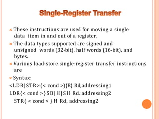 🞭 These instructions are used for moving a single
data item in and out of a register.
🞭 The data types supported are signed and
unsigned words (32-bit), half words (16-bit), and
bytes.
🞭 Various load-store single-register transfer instructions
are
🞭 Syntax:
<LDR|STR>{< cond >}{B} Rd,addressing1
LDR{< cond >}SB|H|SH Rd, addressing2
STR{ < cond > } H Rd, addressing2
 