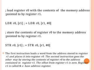 ; load register r0 with the contents of the memory address
;pointed to by register r1.
LDR r0, [r1] ; = LDR r0, [r1, #0]
; store the contents of register r0 to the memory address
;pointed to by register r1.
STR r0, [r1] ; = STR r0, [r1, #0]
 The first instruction loads a word from the address stored in register
r1 and places it into register r0. The second instruction goes the
other way by storing the contents of register r0 to the address
contained in register r1. The offset from register r1 is zero. Register
r1 is called th2
e8
base address register.
 