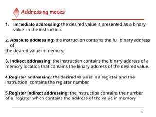 1. Immediate addressing: the desired value is presented as a binary
value in the instruction.
2. Absolute addressing: the instruction contains the full binary address
of
the desired value in memory.
3. Indirect addressing: the instruction contains the binary address of a
memory location that contains the binary address of the desired value.
4.Register addressing: the desired value is in a register, and the
instruction contains the register number.
5.Register indirect addressing: the instruction contains the number
of a register which contains the address of the value in memory.
3
Addressing modes
 