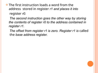  The first instruction loads a word from the
address stored in register r1 and places it into
register r0.
The second instruction goes the other way by storing
the contents of register r0 to the address contained in
register r1.
The offset from register r1 is zero. Register r1 is called
the base address register.
 