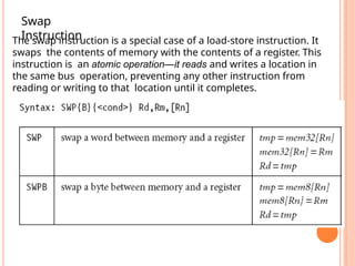 The swap instruction is a special case of a load-store instruction. It
swaps the contents of memory with the contents of a register. This
instruction is an atomic operation—it reads and writes a location in
the same bus operation, preventing any other instruction from
reading or writing to that location until it completes.
Swap
Instruction
 